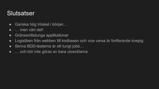 Slutsatser
● Ganska hög tröskel i början…
● … men värt det!
● Gränssnittstunga applikationer
● Logistiken från webben till kodbasen och vice versa är fortfarande knepig
● Skriva BDD-testerna är ett tungt jobb…
● … och bör inte göras av bara utvecklarna
 