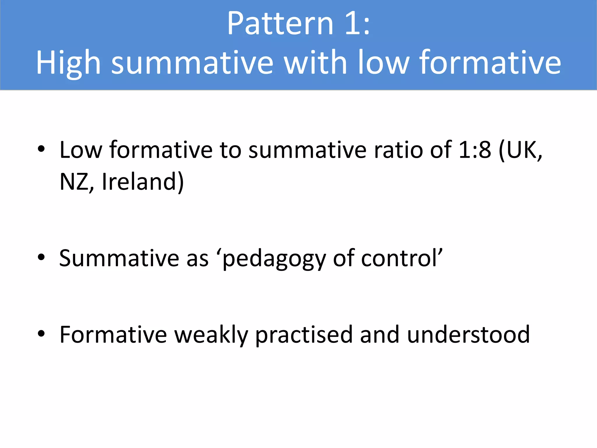 Pattern 1:
High summative with low formative
• Low formative to summative ratio of 1:8 (UK,
NZ, Ireland)
• Summative as ‘pedagogy of control’
• Formative weakly practised and understood
 