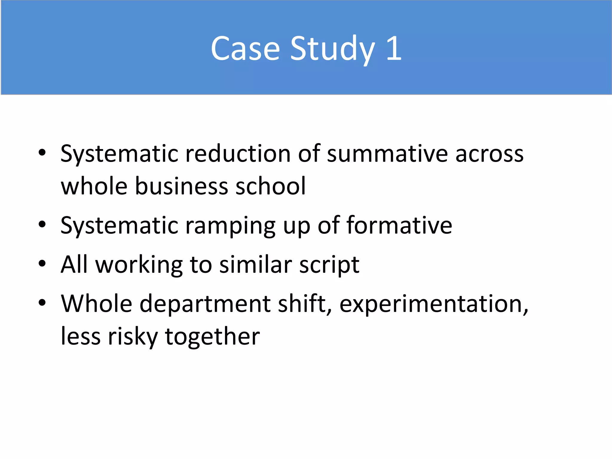 Case Study 1
• Systematic reduction of summative across
whole business school
• Systematic ramping up of formative
• All working to similar script
• Whole department shift, experimentation,
less risky together
 