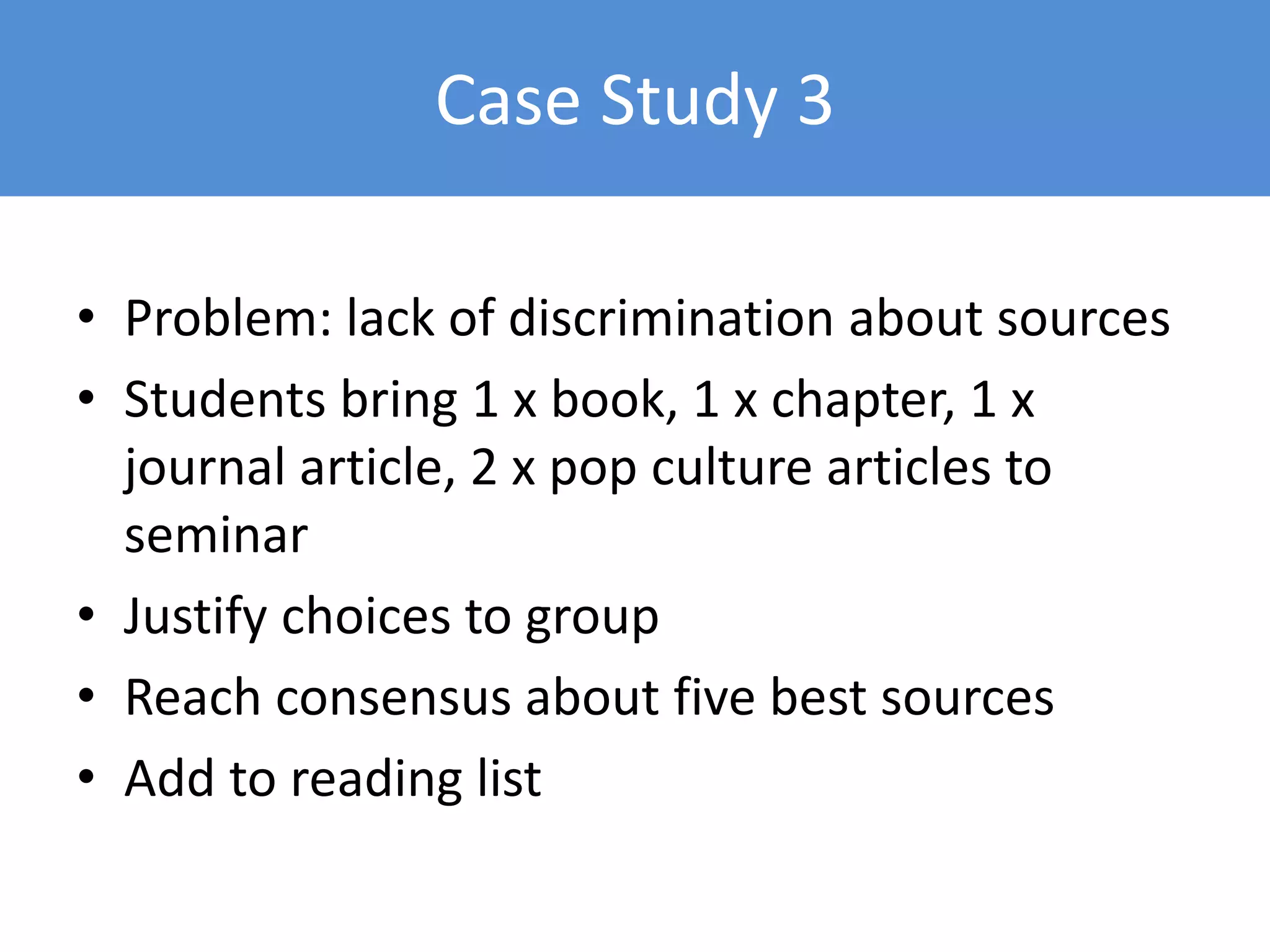 Case Study 3
• Problem: lack of discrimination about sources
• Students bring 1 x book, 1 x chapter, 1 x
journal article, 2 x pop culture articles to
seminar
• Justify choices to group
• Reach consensus about five best sources
• Add to reading list
 
