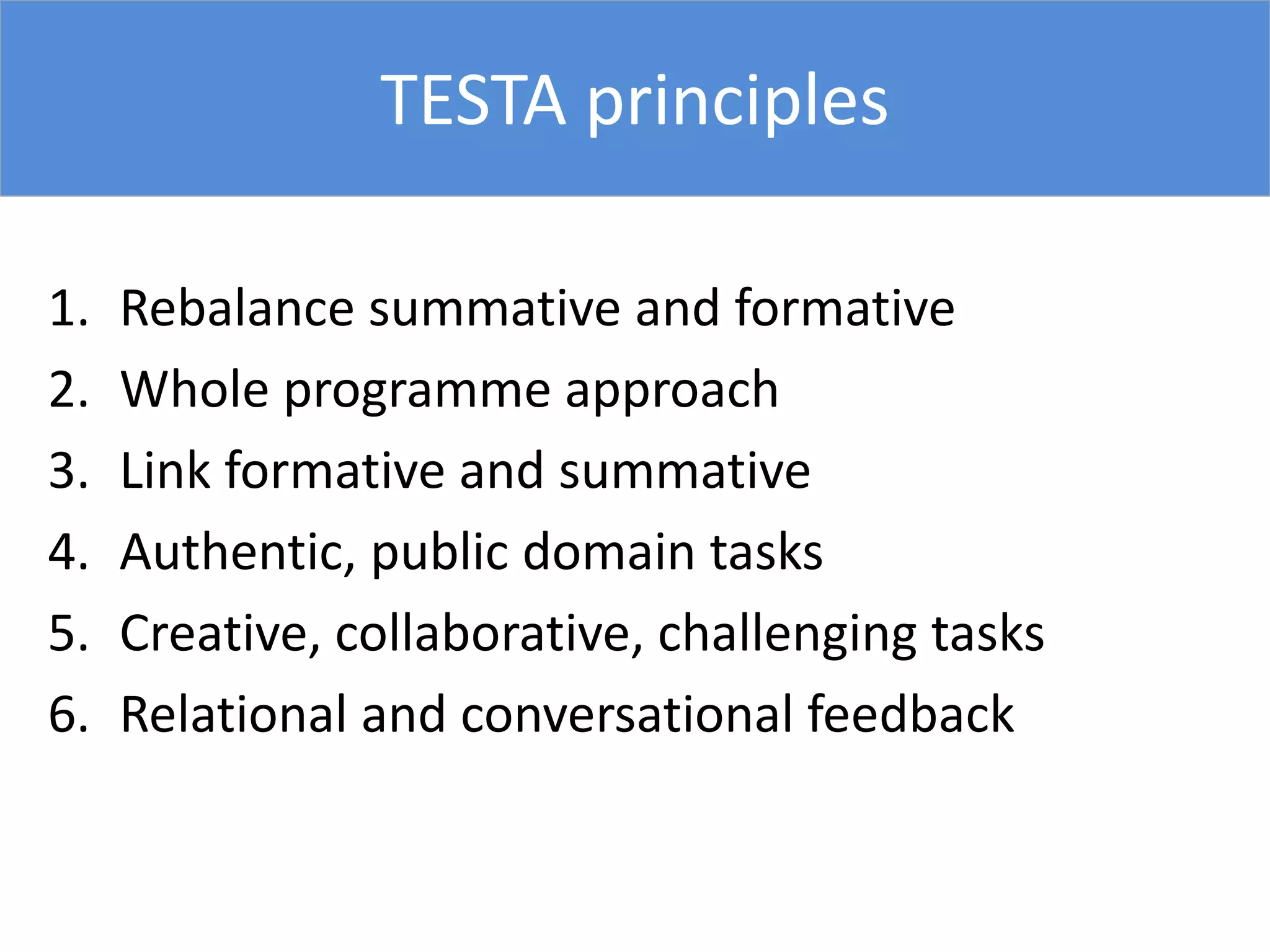 TESTA principles
1. Rebalance summative and formative
2. Whole programme approach
3. Link formative and summative
4. Authentic, public domain tasks
5. Creative, collaborative, challenging tasks
6. Relational and conversational feedback
 