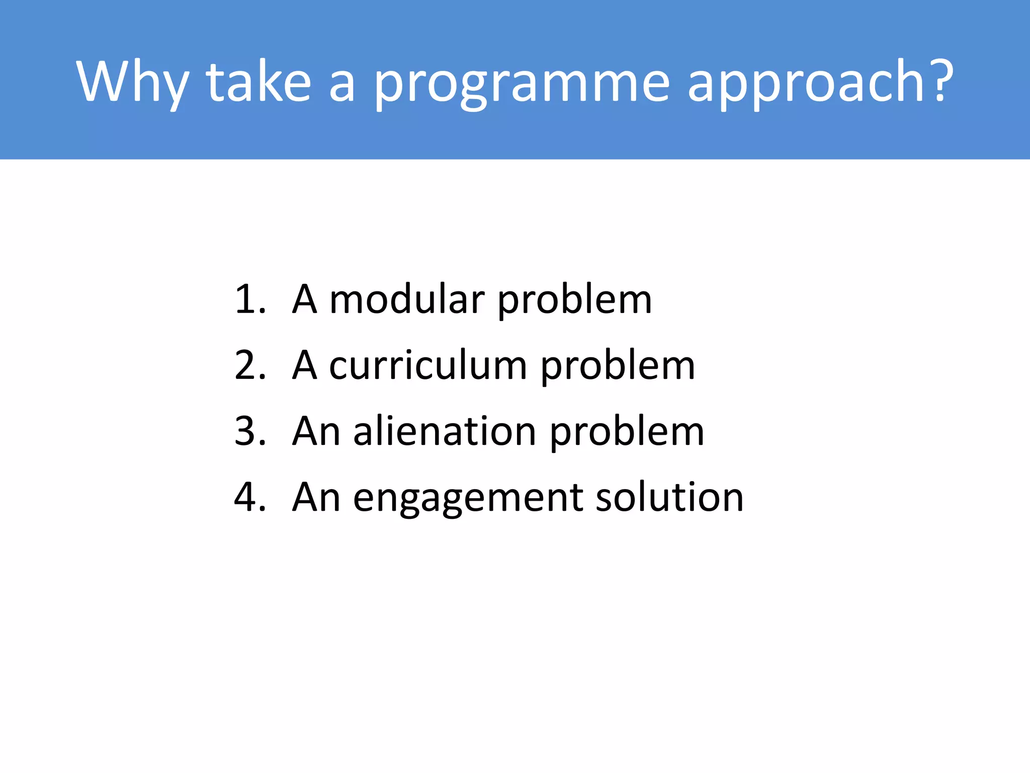 Why take a programme approach?
1. A modular problem
2. A curriculum problem
3. An alienation problem
4. An engagement solution
 