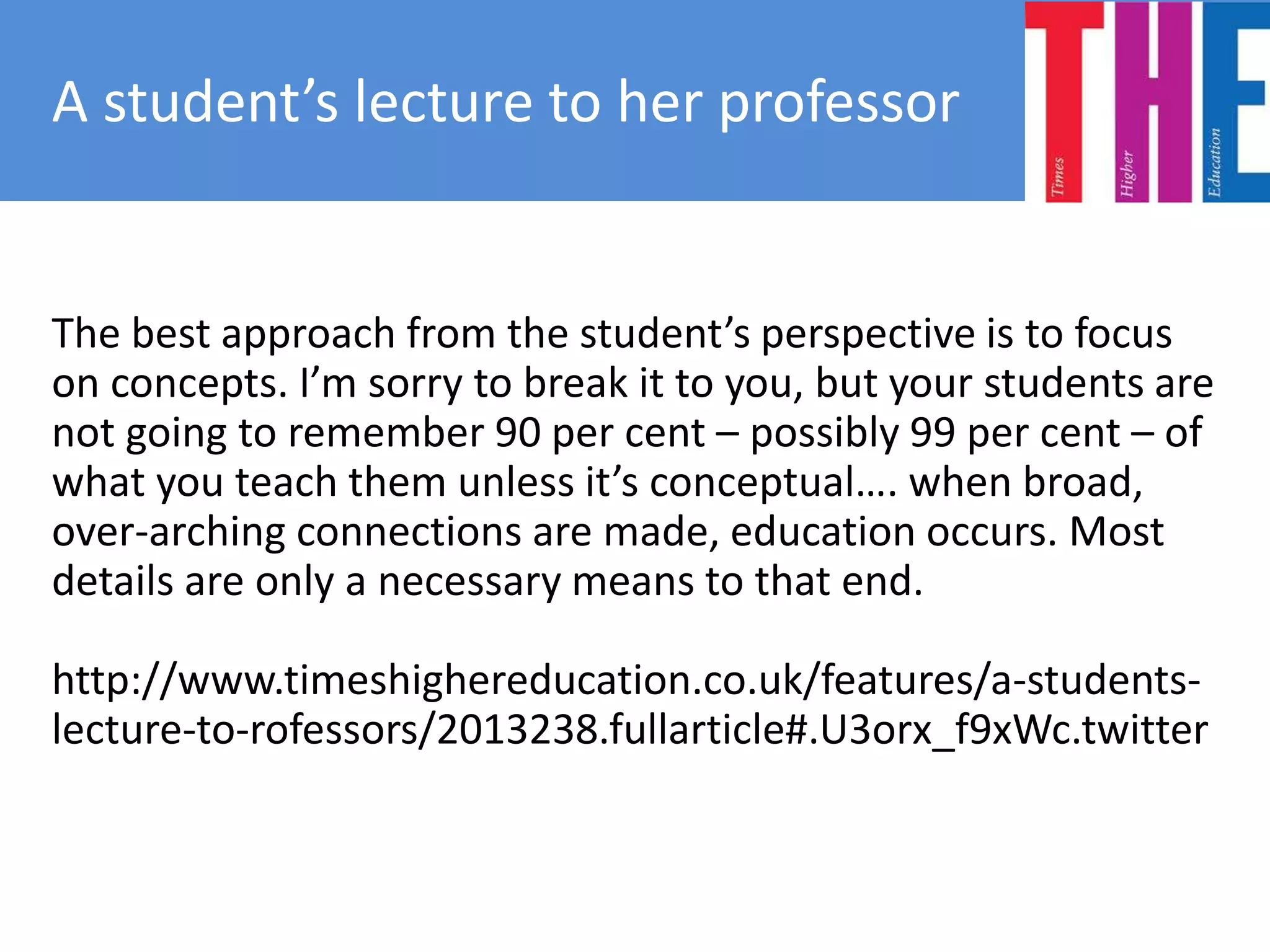The best approach from the student’s perspective is to focus
on concepts. I’m sorry to break it to you, but your students are
not going to remember 90 per cent – possibly 99 per cent – of
what you teach them unless it’s conceptual…. when broad,
over-arching connections are made, education occurs. Most
details are only a necessary means to that end.
http://www.timeshighereducation.co.uk/features/a-students-
lecture-to-rofessors/2013238.fullarticle#.U3orx_f9xWc.twitter
A student’s lecture to her professor
 