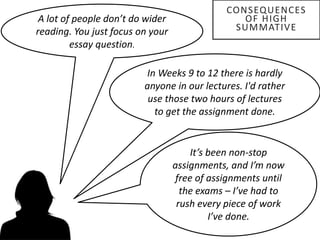 A lot of people don’t do wider
reading. You just focus on your
essay question.
In Weeks 9 to 12 there is hardly
anyone in our lectures. I'd rather
use those two hours of lectures
to get the assignment done.
It’s been non-stop
assignments, and I’m now
free of assignments until
the exams – I’ve had to
rush every piece of work
I’ve done.
CONSEQUENCES
OF HIGH
SUMMATIVE
 