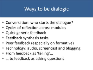Ways to be dialogic
• Conversation: who starts the dialogue?
• Cycles of reflection across modules
• Quick generic feedback
• Feedback synthesis tasks
• Peer feedback (especially on formative)
• Technology: audio, screencast and blogging
• From feedback as ‘telling’…
• … to feedback as asking questions
 