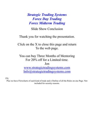 Strategic Trading Systems
Forex Day Trading
Forex Midterm Trading
Slide Show Conclusion
Thank you for watching the presentation.
Click on the X to close this page and return
To the web page.
You can buy Three Months of Mentoring
For 20% off for a Limited time.
Jon
www.strategictradingsystems.com
Info@strategictradingsystems.com
P.S,
Plus we have Flowcharts of each kind of trade and a Outline of all the Rules on one Page. Not
included for security reasons.
 