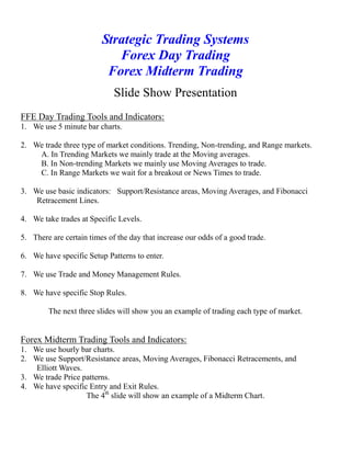 Strategic Trading Systems
Forex Day Trading
Forex Midterm Trading
Slide Show Presentation
FFE Day Trading Tools and Indicators:
1. We use 5 minute bar charts.
2. We trade three type of market conditions. Trending, Non-trending, and Range markets.
A. In Trending Markets we mainly trade at the Moving averages.
B. In Non-trending Markets we mainly use Moving Averages to trade.
C. In Range Markets we wait for a breakout or News Times to trade.
3. We use basic indicators: Support/Resistance areas, Moving Averages, and Fibonacci
Retracement Lines.
4. We take trades at Specific Levels.
5. There are certain times of the day that increase our odds of a good trade.
6. We have specific Setup Patterns to enter.
7. We use Trade and Money Management Rules.
8. We have specific Stop Rules.
The next three slides will show you an example of trading each type of market.
Forex Midterm Trading Tools and Indicators:
1. We use hourly bar charts.
2. We use Support/Resistance areas, Moving Averages, Fibonacci Retracements, and
Elliott Waves.
3. We trade Price patterns.
4. We have specific Entry and Exit Rules.
The 4th
slide will show an example of a Midterm Chart.
 