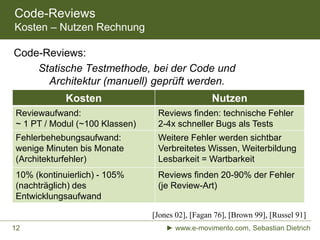 Code-Reviews
Kosten – Nutzen Rechnung
Kosten Nutzen
Reviewaufwand:
~ 1 PT / Modul (~100 Klassen)
Reviews finden: technische Fehler
2-4x schneller Bugs als Tests
Fehlerbehebungsaufwand:
wenige Minuten bis Monate
(Architekturfehler)
Weitere Fehler werden sichtbar
Verbreitetes Wissen, Weiterbildung
Lesbarkeit = Wartbarkeit
10% (kontinuierlich) - 105%
(nachträglich) des
Entwicklungsaufwand
Reviews finden 20-90% der Fehler
(je Review-Art)
Code-Reviews:
Statische Testmethode, bei der Code und
Architektur (manuell) geprüft werden.
[Jones 02], [Fagan 76], [Brown 99], [Russel 91]
► www.e-movimento.com, Sebastian Dietrich12
 