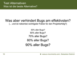 Test Alternativen
Was ist die beste Alternative?
► www.e-movimento.com, Sebastian Dietrich16
Was aber verhindert Bugs am effektivsten?
(... und ist nebenbei wichtigster Faktor für den Projekterfolg?)
50% aller Bugs?
60% aller Bugs?
70% aller Bugs?
80% aller Bugs?
90% aller Bugs?
 
