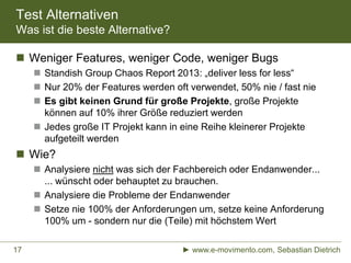 Test Alternativen
Was ist die beste Alternative?
 Weniger Features, weniger Code, weniger Bugs
 Standish Group Chaos Report 2013: „deliver less for less“
 Nur 20% der Features werden oft verwendet, 50% nie / fast nie
 Es gibt keinen Grund für große Projekte, große Projekte
können auf 10% ihrer Größe reduziert werden
 Jedes große IT Projekt kann in eine Reihe kleinerer Projekte
aufgeteilt werden
 Wie?
 Analysiere nicht was sich der Fachbereich oder Endanwender...
... wünscht oder behauptet zu brauchen.
 Analysiere die Probleme der Endanwender
 Setze nie 100% der Anforderungen um, setze keine Anforderung
100% um - sondern nur die (Teile) mit höchstem Wert
► www.e-movimento.com, Sebastian Dietrich17
 