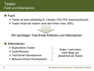 Testen
Fazit und Alternativen
 Fazit:
 Testen ist sehr aufwändig (lt. Literatur 15%-70% Gesamtaufwand)
 Testen findet bei weitem nicht alle Fehler (max. 80%)
Wir benötigen Test-Ende Kriterien und Alternativen
 Alternativen:
 Exploratives Testen
 Code-Reviews
 Test-Driven Development
 Behavior-Driven Development
► www.e-movimento.com, Sebastian Dietrich8
finden / verhindern
mehr Bugs pro
Zeiteinheit als Testen
 