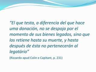 “El que testa, a diferencia del que hace
uma donación, no se despoja por el
momento de sus bienes legados, sino que
los retiene hasta su muerte, y hasta
después de ésta no pertenecerán al
legatário”
(Rizzardo apud Colin e Capitant, p. 231)
 