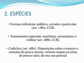 2. ESPÉCIES
  Formas ordinárias: público, cerrado e particular
                 (art. 1.862, CCB).

  Testamentos especiais: marítimo, aeronáutico e
             militar (art. 1886, CCB).

 Codicilos (art. 1881). Disposições sobre o enterro e
  esmolas de pouca monta, móveis roupas ou jóias,
         de pouco valor, do seu uso pessoal.
 