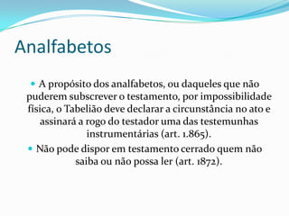 Analfabetos
  A propósito dos analfabetos, ou daqueles que não
 puderem subscrever o testamento, por impossibilidade
 física, o Tabelião deve declarar a circunstância no ato e
     assinará a rogo do testador uma das testemunhas
                instrumentárias (art. 1.865).
  Não pode dispor em testamento cerrado quem não
             saiba ou não possa ler (art. 1872).
 