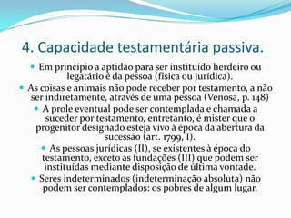 4. Capacidade testamentária passiva.
   Em princípio a aptidão para ser instituído herdeiro ou
             legatário é da pessoa (física ou jurídica).
 As coisas e animais não pode receber por testamento, a não
   ser indiretamente, através de uma pessoa (Venosa, p. 148)
     A prole eventual pode ser contemplada e chamada a
       suceder por testamento, entretanto, é mister que o
    progenitor designado esteja vivo à época da abertura da
                      sucessão (art. 1799, I).
       As pessoas jurídicas (II), se existentes à época do
      testamento, exceto as fundações (III) que podem ser
       instituídas mediante disposição de última vontade.
   Seres indeterminados (indeterminação absoluta) não
      podem ser contemplados: os pobres de algum lugar.
 