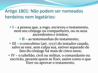 Artigo 1801: Não podem ser nomeados
herdeiros nem legatários:

   I – a pessoa que, a rogo, escreveu o testamento,
     nem seu cônjuge ou companheiro, ou os seus
                   ascendentes e irmãos;
          II – as testemunhas do testamento;
   III – o concubino (art. 1727) do testador casado,
    salvo se este, sem culpa sua, estiver separado de
          fato do cônjuge há mais de cinco anos;
  IV – o tabelião, civil ou militar, o comandante ou
   escrivão, perante quem se fizer, assim como o que
              fizer ou aprovar o testamento.
 