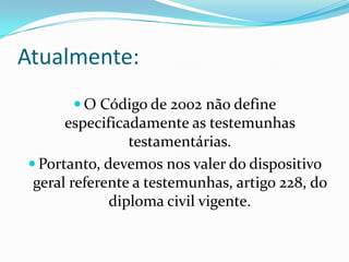 Atualmente:
       O Código de 2002 não define
      especificadamente as testemunhas
                testamentárias.
 Portanto, devemos nos valer do dispositivo
 geral referente a testemunhas, artigo 228, do
             diploma civil vigente.
 