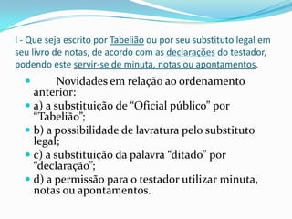 I - Que seja escrito por Tabelião ou por seu substituto legal em
seu livro de notas, de acordo com as declarações do testador,
podendo este servir-se de minuta, notas ou apontamentos.
         Novidades em relação ao ordenamento
    anterior:
   a) a substituição de “Oficial público” por
    “Tabelião”;
   b) a possibilidade de lavratura pelo substituto
    legal;
   c) a substituição da palavra “ditado” por
    “declaração”;
   d) a permissão para o testador utilizar minuta,
    notas ou apontamentos.
 