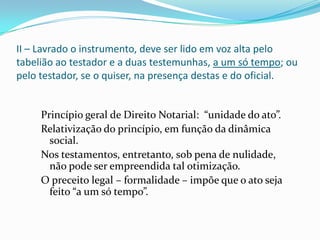 II – Lavrado o instrumento, deve ser lido em voz alta pelo
tabelião ao testador e a duas testemunhas, a um só tempo; ou
pelo testador, se o quiser, na presença destas e do oficial.


     Princípio geral de Direito Notarial: “unidade do ato”.
     Relativização do princípio, em função da dinâmica
       social.
     Nos testamentos, entretanto, sob pena de nulidade,
       não pode ser empreendida tal otimização.
     O preceito legal – formalidade – impõe que o ato seja
       feito “a um só tempo”.
 