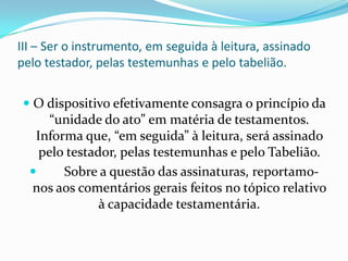 III – Ser o instrumento, em seguida à leitura, assinado
pelo testador, pelas testemunhas e pelo tabelião.


  O dispositivo efetivamente consagra o princípio da
     “unidade do ato” em matéria de testamentos.
   Informa que, “em seguida” à leitura, será assinado
    pelo testador, pelas testemunhas e pelo Tabelião.
       Sobre a questão das assinaturas, reportamo-
  nos aos comentários gerais feitos no tópico relativo
               à capacidade testamentária.
 