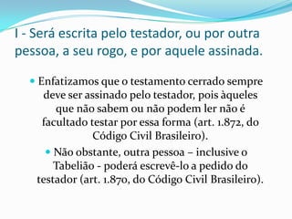 I - Será escrita pelo testador, ou por outra
pessoa, a seu rogo, e por aquele assinada.

   Enfatizamos que o testamento cerrado sempre
     deve ser assinado pelo testador, pois àqueles
        que não sabem ou não podem ler não é
     facultado testar por essa forma (art. 1.872, do
               Código Civil Brasileiro).
      Não obstante, outra pessoa – inclusive o
       Tabelião - poderá escrevê-lo a pedido do
   testador (art. 1.870, do Código Civil Brasileiro).
 