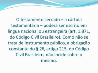 O testamento cerrado – a cártula
   testamentária – poderá ser escrito em
língua nacional ou estrangeira (art. 1.871,
  do Código Civil Brasileiro). Como não se
trata de instrumento público, a obrigação
 constante do § 2º, artigo 215, do Código
     Civil Brasileiro, não incide sobre o
                    mesmo.
 