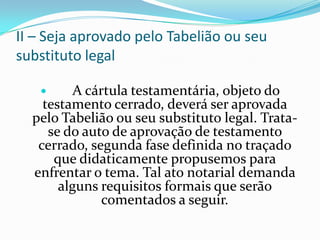 II – Seja aprovado pelo Tabelião ou seu
substituto legal

         A cártula testamentária, objeto do
    testamento cerrado, deverá ser aprovada
  pelo Tabelião ou seu substituto legal. Trata-
     se do auto de aprovação de testamento
   cerrado, segunda fase definida no traçado
      que didaticamente propusemos para
  enfrentar o tema. Tal ato notarial demanda
       alguns requisitos formais que serão
               comentados a seguir.
 