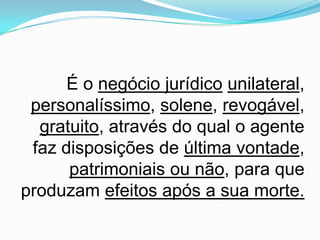 É o negócio jurídico unilateral,
 personalíssimo, solene, revogável,
  gratuito, através do qual o agente
 faz disposições de última vontade,
      patrimoniais ou não, para que
produzam efeitos após a sua morte.
 