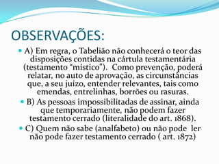 OBSERVAÇÕES:
 A) Em regra, o Tabelião não conhecerá o teor das
    disposições contidas na cártula testamentária
 (testamento “místico”). Como prevenção, poderá
   relatar, no auto de aprovação, as circunstâncias
   que, a seu juízo, entender relevantes, tais como
     emendas, entrelinhas, borrões ou rasuras.
 B) As pessoas impossibilitadas de assinar, ainda
      que temporariamente, não podem fazer
   testamento cerrado (literalidade do art. 1868).
 C) Quem não sabe (analfabeto) ou não pode ler
   não pode fazer testamento cerrado ( art. 1872)
 