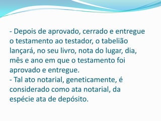 - Depois de aprovado, cerrado e entregue
o testamento ao testador, o tabelião
lançará, no seu livro, nota do lugar, dia,
mês e ano em que o testamento foi
aprovado e entregue.
- Tal ato notarial, geneticamente, é
considerado como ata notarial, da
espécie ata de depósito.
 