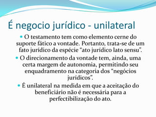 É negocio jurídico - unilateral
    O testamento tem como elemento cerne do
 suporte fático a vontade. Portanto, trata-se de um
  fato jurídico da espécie “ato jurídico lato sensu”.
  O direcionamento da vontade tem, ainda, uma
    certa margem de autonomia, permitindo seu
     enquadramento na categoria dos “negócios
                      jurídicos”.
   É unilateral na medida em que a aceitação do
         beneficiário não é necessária para a
               perfectibilização do ato.
 