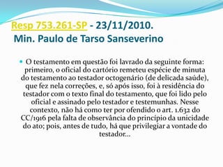 Resp 753.261-SP - 23/11/2010.
Min. Paulo de Tarso Sanseverino
  O testamento em questão foi lavrado da seguinte forma:
  primeiro, o oficial do cartório remeteu espécie de minuta
 do testamento ao testador octogenário (de delicada saúde),
  que fez nela correções, e, só após isso, foi à residência do
 testador com o texto final do testamento, que foi lido pelo
    oficial e assinado pelo testador e testemunhas. Nesse
   contexto, não há como ter por ofendido o art. 1.632 do
 CC/1916 pela falta de observância do princípio da unicidade
 do ato; pois, antes de tudo, há que privilegiar a vontade do
                           testador...
 