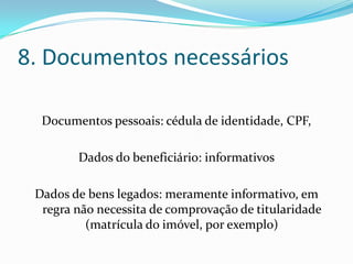 8. Documentos necessários

  Documentos pessoais: cédula de identidade, CPF,

        Dados do beneficiário: informativos

 Dados de bens legados: meramente informativo, em
  regra não necessita de comprovação de titularidade
          (matrícula do imóvel, por exemplo)
 