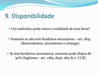 9. Disponibilidade
  Um indivíduo pode testar a totalidade de seus bens?


 Somente se não tem herdeiros necessários – art. 1845
         (descendentes, ascendentes e cônjuge).

 Se tem herdeiros necessários, somente pode dispor de
     50% (legítimas - art. 1789, 1846, 1857 § 1º, CCB)
 