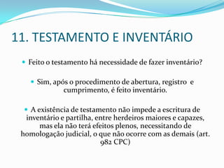 11. TESTAMENTO E INVENTÁRIO
  Feito o testamento há necessidade de fazer inventário?

    Sim, após o procedimento de abertura, registro e
              cumprimento, é feito inventário.

   A existência de testamento não impede a escritura de
  inventário e partilha, entre herdeiros maiores e capazes,
      mas ela não terá efeitos plenos, necessitando de
 homologação judicial, o que não ocorre com as demais (art.
                          982 CPC)
 