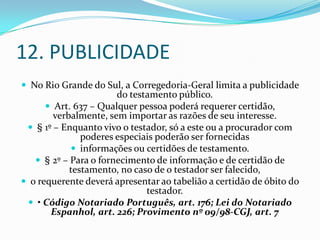 12. PUBLICIDADE
 No Rio Grande do Sul, a Corregedoria-Geral limita a publicidade
                       do testamento público.
       Art. 637 – Qualquer pessoa poderá requerer certidão,
        verbalmente, sem importar as razões de seu interesse.
  § 1º – Enquanto vivo o testador, só a este ou a procurador com
               poderes especiais poderão ser fornecidas
             informações ou certidões de testamento.
    § 2º – Para o fornecimento de informação e de certidão de
            testamento, no caso de o testador ser falecido,
 o requerente deverá apresentar ao tabelião a certidão de óbito do
                              testador.
  • Código Notariado Português, art. 176; Lei do Notariado
       Espanhol, art. 226; Provimento nº 09/98-CGJ, art. 7
 