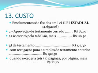 13. CUSTO
   Emolumentos são fixados em Lei (LEI ESTADUAL
                          12.692/06)
 2 - Aprovação de testamento cerrado ......... R$ 87,10
 a) se escrito pelo tabelião, mais ................. R$ 110,50

 g) de testamento ........................................ R$ 173,30
 com revogação pura e simples de testamento anterior
  ..................................... R$ 190,30
 quando exceder a três (3) páginas, por página, mais
  ......................................... R$ 22,10
 