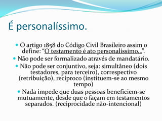 É personalíssimo.
  O artigo 1858 do Código Civil Brasileiro assim o
    define: “O testamento é ato personalíssimo...”.
 Não pode ser formalizado através de mandatário.
  Não pode ser conjuntivo, seja: simultâneo (dois
       testadores, para terceiro), correspectivo
  (retribuição), recíproco (instituem-se ao mesmo
                       tempo)
   Nada impede que duas pessoas beneficiem-se
  mutuamente, desde que o façam em testamentos
     separados. (reciprocidade não-intencional)
 
