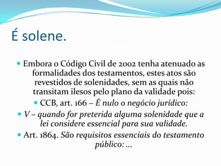 É solene.
 Embora o Código Civil de 2002 tenha atenuado as
    formalidades dos testamentos, estes atos são
     revestidos de solenidades, sem as quais não
    transitam ilesos pelo plano da validade pois:
     CCB, art. 166 – É nulo o negócio jurídico:
 V – quando for preterida alguma solenidade que a
       lei considere essencial para sua validade.
 Art. 1864. São requisitos essenciais do testamento
                       público: ...
 