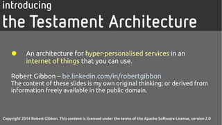 Copyright 2014 Robert Gibbon. This content is licensed under the terms of the Apache Software
License, version 2.0
introducing
the Testament Architecture
● An architecture for hyper-personalised services in an internet
of things that you can use.
Robert Gibbon – be.linkedin.com/in/robertgibbon
The content of these slides is my own original thinking; or derived from information freely available
in the public domain.
Copyright 2014 Robert Gibbon. This content is licensed under the terms of the Apache Software License, version 2.0
 