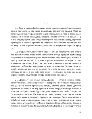 10
III
„ … Овде је некада (које долази после многих „некада”), сигуран сам,
живео прачовек, а пре њега прамајмун, заједнички предак. Овде се
велико дрво живота разрачвало у два правца, према горе и према доле;
настале су опасне последице, предели између пустиње и обиља — у
њима се сунце сукобљава с ледом и ветрови, полазећи на север, окрећу се
према југу, а топлота пропада од хладноће. Митска бића прошлости као
да нису сасвим изумрла; бића садашњости су полумртва, сирота и крију
се …
… Усред зелених, шумовитих брда — која се простиру на све стране
као таласи окамењенога мора Панонскога што је кренуло према мору
Јегејскоме — повремено су ме изненађивала разјапљена уста пећина и
рупа у стенама као да су то неке изумрле животиње од којих су само
костурови претекли. А унутра: пре много векова угашена огњишта,
ископани гробови без костурова, цртежи на зидовима (просте сцене из
лова), неколико алатки од камена. Они који су овде живели, више,
изгледа, не живе, а они који сада живе — земљаних су лица као да су
управо изашли из дубокога бунара који никуда не води …”
„ … Древност ове земље испод Дунава — осталим рекама нисам
запамтио имена јер их је превише — потврђују многобројни народи који
као да су се, током прохујалих векова, слагали један преко другога,
просто се таложили на дну дубоке и вреле посуде историје што их је
топила и сагоревала тако брутално да се задах и данас осећа. Зачудо, сви
су дошљаци као и ми, Енглези — ту свака сличност престаје — али се
нико није сасвим задржао. Нестали су, отишли, били асимиловани,
побеђени или ликвидирани, однесени лудим ветровима који овуда
непрекидно дувају. Беху то Илири, Сармати, Келти, Визиготи, Словени,
Римљани, Византинци, Исмаелићани, Скити, Германи и многи други чија
 