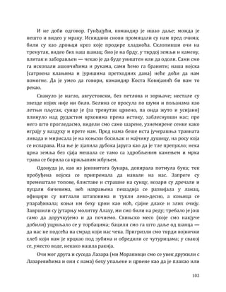 102
И не доби одговор. Гунђајући, командир је ишао даље; можда је
нешто и видео у мраку. Искидани снови промицали су нам пред очима;
били су као дроњци кроз које продире хладноћа. Склопивши очи на
тренутак, видео бих наш шанац; био је на брду, у тврдој земљи и камену,
плитак и заборављен — чекао је да буде уништен или да одоли. Сами смо
га ископали ашовчићима и рукама, сами ћемо га бранити; наша војска
(сатрвена клањима и јуришима претходних дана) неће доћи да нам
помогне. Да је умео да говори, командир Коста Ковијанић би нам то
рекао.
Свануло је нагло, августовски, без петлова и зорњаче; нестале су
звезде којих није ни било. Белина се просула по шуми и пољанама као
летњи пљусак, сунце је (за тренутак црвено, па онда жуто и усијано)
плинуло над рудастим врховима према истоку, заблеснувши нас; пре
него што прогледасмо, видели смо само шарене, узнемирене сенке како
играју у ваздуху и прете нам. Пред нама беше иста јучерашња травната
ливада и мирисала је на коњски босиљак и мајчину душицу, на росу која
се испарава. Иза ње је зјапила дубока јаруга као да је тле препукло; нека
црна земља без сјаја мешала се тамо са здробљеним камењем и мрка
трава се борила са кржљавим жбуњем.
Одонуда је, као из јековитога бунара, допирала потмула бука; тек
пробуђена војска се припремала да навали на нас. Запреге су
премештале топове, блиставе и страшне на сунцу, возари су дречали и
пуцали бичевима, већ нахрањена пешадија се развијала у ланац,
официри су витлали штаповима и тукли лево-десно, а коњица се
упарађивала; коњи им беху црни као ноћ, сјајне длаке и злих очију.
Завршили су јутарњу молитву Алаху, ми смо били на реду; требало је још
само да доручкујемо и да почнемо. Свињско месо (које смо накјуче
добили) уцрвљало се у торбацима; бацили смо га што даље од шанца —
да нас не подсећа на смрад који нас чека. Пригризли смо тврди војнички
хлеб који нам је крцкао под зубима и обредили се чутурицама; у свакој
се, уместо воде, некако нашла ракија.
Очи мог друга и суседа Лазара (ми Мораковци смо се увек дружили с
Лазаревићима и они с нама) беху упаљене и црвене као да је плакао или
 
