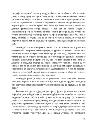 103
као да је читаву ноћ гледао у ватру изблиза; од тога ђаволчићи пламена
улазе право у душу као црви. Он се, међутим, смејао и намигивао ми као
да идемо на мобу са косама откованим и забаченим преко рамена; још
само да се ухватимо у коштац и порвемо на ливади. Био је бледог лица,
мирних руку на пушки предњачи; кожа му беше глатка и свежа као
детиња, руменкаста негде одоздо. И док сам га гледао (једва га
препознајући), он из торбака извади погачу (није је ваљда чувао још
откако смо пошли?), ножем је исече на кришке и подели нам их. Била је
мека, мирисна и укусна као да је синоћ умешена; жвакали смо је као
нафору и нешто нам се скупљало у гушама, нека сузна вода која не гаси
жеђ.
Командир Коста Ковијанић поново нас је обишао — крупан као
теретни коњ, испршен, стално гунђав, са рукама на леђима. Нисмо га се
плашили (таквих намргођених чича пун је наш Као), крутили смо се и
трзали тек да му учинимо по вољи; он се кочоперио и уживао, а ми смо се
кришом смејуљили. Волели смо га, ако се тако нешто може рећи за
дебелог и досадног старца од преко четрдесет година. Бркови су му
висили као да их синоћ није навио; на избријаном образу црвенела се
посекотина од бријача, облепљена комадићем новине. Мора да се његов
посилни читаву ноћ крепио ракијом; сад му се жарио образ од чичиног
тврдог длана који смо сви помало осетили.
Командир рече: „Народе, да се разумемо. Нико нам неће послати
помоћ ни појачање. Има да останемо где смо и да не мрднемо као да су
нам се гузице залепиле за земљу. С овог положаја се не одступа. Је ли вам
јасно?”
Тишина као да се одједном распрсла; јуриш је почео халакањем.
Вијорећи црним барјацима, дивље шибајући чупаве коњиће, из јаруге су
изјурили Черкези; сабље и зуби су им блескали на сунцу. Густа, помало
увела трава оне велике (сада мале) ливаде гушила је топот копита која
су грабила према нама. Земљани бедем шанца учини нам се низак и слаб,
а они високи и црни као да су изашли из ватре. Дрхтурили смо и зној нам
се сливао низ леђа; командир Коста Ковијанић је шеткао иза нас,
гунђајући нешто умирујуће, док га је сабља лупкала по испуцалим
 