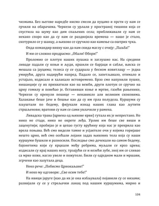 104
чизмама. Без његове наредбе нисмо смели да пуцамо и прсти су нам се
грчили на обарачима. Черкези су урлали у пространој тишини која се
спустила на шуму као дим спаљених села; приближавали су нам се
некако споро као да су нам се раздвојила времена — наше је стало,
скотурило се у шанцу, а њихово се сручило као камење са оштрих чука.
Онда командир викну као да нам скида маглу с очију: „Паљба!”
И ми се сложно продрасмо: „Обали! Обори!”
Проломио се плотун наших пушака и заглушио нас. На средини
ливаде падали су коњи и људи, кршили се барјаци и сабље, њиска се
мешала са јауцима; телеса су се сударала у бесном ковитлацу — једна
умирући, друга надирући напред. Падало се, запетљавало, отимало и
устајало, издисало и халакало истовремено. Брзо смо напунили пушке,
нишанџије су их прихватили као на вежби, други плотун се сручио на
црну гомилу и повећао је. Оставивши коње и мртве, газећи рањенике,
Черкези су кренули пешице — ненавикло али великим скоковима.
Халакање беше јаче и бешње као да су им грла полудела. Куршуми су
пљуштали по бедему, фијукали изнад наших глава као љутити
стршљенови; вратови су нам се сами увлачили у рамена.
Ливадска трава (црвена од њихове крви) гутала их је непрестано. Но
нико не стаде, нико не окрете леђа. Урлик им беше све виши и
заценутији; пробијао је и цепао густу врућину која нас је прекрила као
врела поњава. Већ смо видели тамне и усјактеле очи у којима горијаше
нешто црно, већ смо осећали лојани задах њихових тела која су наши
куршуми бушили и разносили. Последње смо дочекали на самом бедему,
бајонетима који су крцкали међу ребрима, муљали се кроз црева;
издисали су крај наших ногу, трзајући се и кезећи зубе, зној им се сливао
са мрке коже, нагло увеле и пожутеле. Били су одједном мали и мршави,
згрчени као залутала деца.
Неко рече: „Побисмо Црнокаљане!”
И неко му одговори: „Све осим тебе!”
На ивици јаруге (као да их је она избљувала) појавили су се низами;
развијали су се у стрељачки ланац под нашим куршумима, мирно и
 
