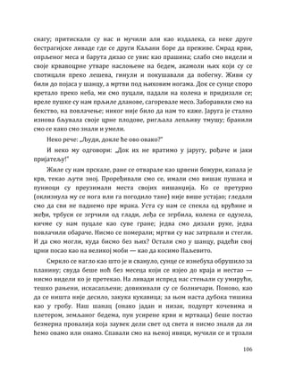 106
снагу; притискали су нас и мучили али као издалека, са неке друге
бестрагијске ливаде где се други Каљани боре да преживе. Смрад крви,
опрљеног меса и барута дизао се увис као прашина; слабо смо видели и
своје крвавоцрне утваре наслоњене на бедем, акамоли њих који су се
спотицали преко лешева, гинули и покушавали да побегну. Живи су
били до појаса у шанцу, а мртви под њиховим ногама. Док се сунце споро
кретало преко неба, ми смо пуцали, падали на колена и придизали се;
вреле пушке су нам прљиле дланове, сагоревале месо. Заборавили смо на
бекство, на повлачење; никог није било да нам то каже. Јаруга је стално
изнова бљувала своје црне плодове, ригљала лепљиву тмушу; бранили
смо се како смо знали и умели.
Неко рече: „Људи, докле ће ово овако?”
И неко му одговори: „Док их не вратимо у јаругу, рођаче и јаки
пријатељу!”
Жиле су нам прскале, ране се отварале као црвени божури, капала је
крв, текао љути зној. Проређивали смо се, имали смо вишак пушака и
пуниоци су преузимали места својих нишанџија. Ко се претурио
(оклизнула му се нога или га погодило тане) није више устајао; гледали
смо да сви не паднемо пре мрака. Уста су нам се спекла од врућине и
жеђи, трбуси се згрчили од глади, леђа се згрбила, колена се одузела,
кичме су нам пуцале као суве гране; једва смо дизали руке, једва
повлачили обараче. Нисмо се померали; мртви су нас затрпали и стегли.
И да смо могли, куда бисмо без њих? Остали смо у шанцу, радећи свој
црни посао као на великој моби — као да косимо Паљевито.
Смркло се нагло као што је и свануло, сунце се изнебуха обрушило за
планину; свуда беше ноћ без месеца који се изјео до краја и нестао —
нисмо видели ко је претекао. На ливади испред нас стењали су умирући,
тешко рањени, искасапљени; довикивали су се болничари. Поново, као
да се ништа није десило, закука кукавица; за њом наста дубока тишина
као у гробу. Наш шанац (онако јадан и низак, подупрт кочевима и
плетером, земљаног бедема, пун усирене крви и мртваца) беше постао
безмерна провалија која заувек дели свет од света и нисмо знали да ли
ћемо овамо или онамо. Спавали смо на њеној ивици, мучили се и трзали
 