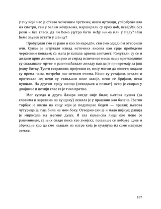 107
у сну који нас је стезао челичним прстима; наши мртваци, упарађени као
на смотри, сви у белим кошуљама, марширали су кроз ноћ, певајући без
речи и без гласа. Да ли ћемо ујутро бити међу њима или у Калу? Или
ћемо заувек остати у шанцу?
Пробудили смо се рано и као по наредби, сви смо одједном отворили
очи. Сунце је штрчало изнад источних висова као срце прободено
черкеским копљем; са њега је капала црвена светлост. Колутали су се и
дизали црни димови, ширио се смрад испеченог меса; наше претходнице
су спаљивале мртве и рашчишћавале ливаду као да је припремају за још
једну битку. Тусти гавранови, прејевши се, нису могли да полете; ходали
су према нама, мотрећи нас ситним очима. Наши су устајали, зевали и
протезали се; неки су стављали нове завоје, неки се бријали, неки
пушили. На другом крају шанца (невидљив а познат) неко је свирао у
двојнице и нечији глас га је тихо пратио.
Мог суседа и друга Лазара нигде није било; његова пушка (са
словима и зарезима на кундаку) лежала је у прашини као бачена. Његов
торбак је висио на коцу који је подупирао бедем — празан; његова
чутурица је, гле, била на мом боку. Отворио сам је и мало пијнуо; ракија
је мирисала на његову душу. И сва каљанска лица око мене се
рашчинише, са њих спаде кожа као змијска; појавише се лобање црне и
збрчкане као да смо изашли из ватре која је куљнула из саме напукле
земље.
 