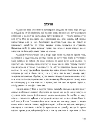 108
XXVIII
Каљанско небо је велико и пространо, бездано за онога који сме да
га гледа и да му се препушта као пливач води; на његовом дну (или врху)
празнина је на коју се настављају друге празнине — триста шездесет и
пет пута. Оно је огледало које одсликава све или ништа, већ према
посматрачу; оно је низ блиставих пространстава која се слажу и
поклапају, окрећући се усред тешког мира, безвучно и страшно.
Каљанско небо је небо читавог света; оно што се види одавде, да се
видети и са било које друге тачке на земљи.
Каљани су посматрачи неба, људи који живе са лицима према горе,
загледани у надземаљску сферу; можда се зато тако мало и узгредно
баве земљом и собом. Не знам колико се диве небу или колико га
поштују, али га никада ни испуштају из вида, чак ни када гледају у земљу
која их ствара и у којој се сахрањују. На небу непрекидно траже знаке и
слутње, по њему предвиђају промене времена, доласке болести и смрти,
проричу ратове и буне; читају га и тумаче као нејасну књигу, пуну
замршених значења, обраћају му се за савет као да је њихово лично, псују
га и воле, већ према приликама и расположењу. И повремено сањају како
се претварају у птице које лете право увис све док их крила служе и,
пробудивши се, падају стрмоглав.
Једном давно у Као је панула горка, лутајућа звезда са репом као у
дивље, побеснеле лисице, обрушила се право као да је неко хитнуо са
суседног неба; дошла је без најаве, можда као најава. Читав Као је, кажу
приче, стајао пред кућама и нетремице посматрао шта се збива. Била је
ноћ али је Стара Планина била осветљена као по дану, јасно се видео
сваки камен, свака травка; курјаци и срне су бежали заједно, извори су
шикнули и пресахли, лишће је треперило на дрвећу, ветар је дувао
одозго према доле, обрушавајући се, а пси су цвилели и скривали се. Сва
 