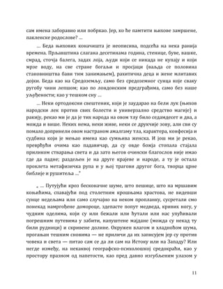 11
сам имена заборавио или побркао. Јер, ко ће памтити њихове замршене,
пакленске родослове? …
… Беда њихових коначишта је неописива, подсећа на нека ранија
времена. Прљавштина слагана десетинама година, стенице, буве, вашке,
смрад, сточја балега, задах лоја, људи који се никада не купају и који
мрзе воду, на све стране богаљи и просјаци (ваљда се половина
становништва бави тим занимањем), рахитична деца и жене млитавих
дојки. Беда као на Средоземљу, само без средоземног сунца које сваку
ругобу чини лепшом; као по лондонским предграђима, само без наше
уљуђености; као у тешком сну …
… Неки ортодоксни свештеник, који је заударао на бели лук (њихов
народски лек против свих болести и универзално средство магије) и
ракију, рекао ми је да је тих народа на овом тлу било седамдесет и два, а
можда и више. Неких нема, неки живе, неки се друкчије зову, али сви су
помало допринели овом настраном амалгаму тла, карактера, конфесија и
судбина који је мењао имена као сумњива женска. И још ми је рекао,
преврћући очима као падавичар, да су овде божја стопала стајала
приликом стварања света и да зато његов очински благослов није имао
где да падне; раздељен је на друге крајеве и народе, а ту је остала
проклета метафизичка рупа и у њој трагови другог бога, творца црне
библије и рушитеља …”
„ … Путујући кроз бесконачне шуме, што пешице, што на мршавим
коњићима, спавајући под столетним крошњама храстова, не видевши
сунце недељама или само случајно на неком пропланку, сусретали смо
понекад намргођене домороце, здепасте попут медведа, кривих ногу, у
чудним оделима, који су или бежали или ћутали или нас упућивали
погрешним путевима у забити, напуштене мајдане (можда су некад ту
били рудници) и скривене долине. Окружен влагом и хладноћом шума,
прогањан тешким сновима — не приличи да их записујем јер су против
човека и света — питао сам се да ли сам на Истоку или на Западу? Или
негде између, на некаквој географско-психолошкој средокраћи, као у
простору празном од напетости, као пред давно изгубљеним улазом у
 
