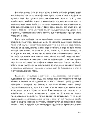 110
Не веруј у оно што ти неко прича о себи, не веруј речима нити
чињеницама; све су то фалсификати душе, криве слике и одсјаји на
прљавој води. Кад сретнеш људе, ма какви они били, питај их у шта
верују и какав им је бог, какво је његово лице. Јер, наша идеализована па
ипак истинита слика крије се у његовом невидљивом лику; да нисмо ти
који јесмо (прљави, зли и гадни), били бисмо као он. Све друго чиме се
страсно бавимо (наука, уметност, политика, идеологије, породица) само
је јевтина, банализована замена за бога, пут у погрешном правцу, слепа
улица ума и бића.
Нити сам побожан нити непобожан, мрзим искључиве атеисте
колико и егзалтиране вернике; гадим се њиховог заједничког слепила.
Лик мога бога, тако јасан у детињству, замутио се у прљавој води година,
удаљио се од мене, нестао у ноћи која се спушта и која за мене можда
никада неће проћи. Не знам ко је он, какав је, ни како изгледа, не
познајем га као што ни он, ако га негде има, не познаје мене. Лагано
умирући, пустио сам га (из досаде, поноса или глупости) да труне у мени;
сада ме трује, мучи и понижава, шаље ми море и груба сновиђења, криви
моје мисли, испуњава ме очајањем уместо смислом. Једном изгубљен,
одбачен или увређен, он се више никада не може наћи; нема искупљења
и покајања, узалудна су трагања и патње, свет је безнадежан и пуст, а
смрт извесна, горка и гадна.
Каљански бог је, мада византински и православни, ипак обичан и
једноставан као хлеб или вода, као ваздух који новорођенче први пут
удахне и зацени се од здравог бола. Он је некакав добар домаћин,
тецикућа и сабирач, пољоделац и коњаник помало склон ракији
(вероватно и женама), сејач и жетелац кога нико не може стићи, тајни
оплодитељ свега и тајни рушитељ. Није превише зао, рецимо да је
доброћудан и сасвим подношљив; готово да је старачки миран.
Повремено полуди, побесни сасвим пијаначки, разгоропади се, па шаље
редње, суше и поплаве, изазива ратове и пометњу међу људима, завађа
браћу и спарује крвника са курвом, продану душу са издајником, руши
законе и своје и људске, гура власт у руке лудацима и трговцима, млати
 