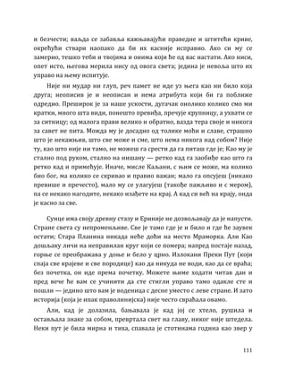 111
и безчести; ваљда се забавља кажњавајући праведне и штитећи криве,
окрећући ствари наопако да би их касније исправио. Ако си му се
замерио, тешко теби и твојима и онима који ће од вас настати. Ако ниси,
опет исто, његова мерила нису од овога света; једина је невоља што их
управо на њему испитује.
Није ни мудар ни глуп, реч памет не иде уз њега као ни било која
друга; неописив је и неописан и нема атрибута који би га поближе
одредио. Преширок је за наше ускости, дугачак онолико колико смо ми
кратки, много шта види, понешто превиђа, пречује крупницу, а ухвати се
за ситницу; од малога прави велико и обратно, вазда тера своје и никога
за савет не пита. Можда му је досадно од толике моћи и славе, страшно
што је некажњив, што све може и сме, што нема никога над собом? Није
ту, као што није ни тамо, не можеш га срести да га питаш где је; Као му је
стално под руком, стално на нишану — ретко кад га заобиђе као што га
ретко кад и примећује. Иначе, мисле Каљани, с њим се може, ма колико
био бог, ма колико се скривао и правио важан; мало га опсујеш (никако
превише и пречесто), мало му се улагујеш (такође пажљиво и с мером),
па се некако нагодите, некако изађете на крај. А кад си већ на крају, онда
је касно за све.
Сунце има своју древну стазу и Ериније не дозвољавају да је напусти.
Стране света су непроменљиве. Све је тамо где је и било и где ће заувек
остати; Стара Планина никада неће доћи на место Мраморка. Али Као
дошљаку личи на неправилан круг који се помера; напред постаје назад,
горње се преображава у доње и бело у црно. Излокани Преки Пут (који
спаја све крајеве и све породице) као да никуда не води, као да се враћа;
без почетка, он иде према почетку. Можете њиме ходати читав дан и
пред вече ће вам се учинити да сте стигли управо тамо одакле сте и
пошли — једино што вам је воденица с десне уместо с леве стране. И зато
историја (која је ипак праволинијска) није често свраћала овамо.
Али, кад је долазила, бањавала је кад јој се хтело, рушила и
остављала знаке за собом, превртала свет на главу, никог није штедела.
Неки пут је била мирна и тиха, спавала је стотинама година као звер у
 